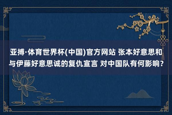 亚搏·体育世界杯(中国)官方网站 张本好意思和与伊藤好意思诚的复仇宣言 对中国队有何影响？