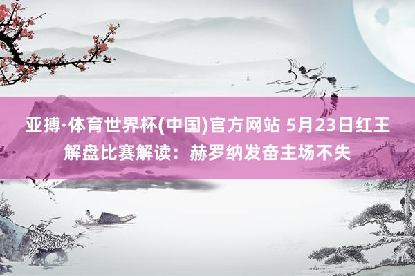 亚搏·体育世界杯(中国)官方网站 5月23日红王解盘比赛解读：赫罗纳发奋主场不失