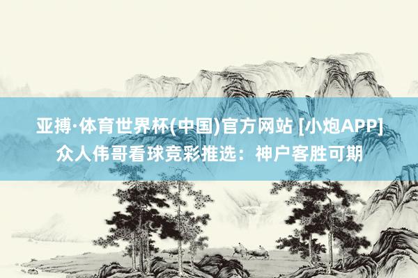亚搏·体育世界杯(中国)官方网站 [小炮APP]众人伟哥看球竞彩推选：神户客胜可期