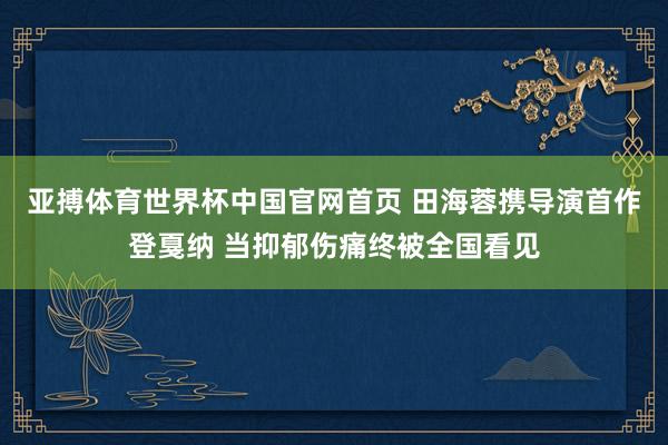 亚搏体育世界杯中国官网首页 田海蓉携导演首作登戛纳 当抑郁伤痛终被全国看见