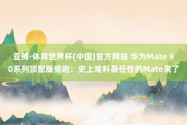 亚搏·体育世界杯(中国)官方网站 华为Mate 90系列顶配版偷跑：史上堆料最任性的Mate来了