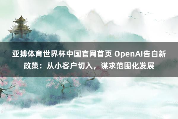 亚搏体育世界杯中国官网首页 OpenAI告白新政策：从小客户切入，谋求范围化发展