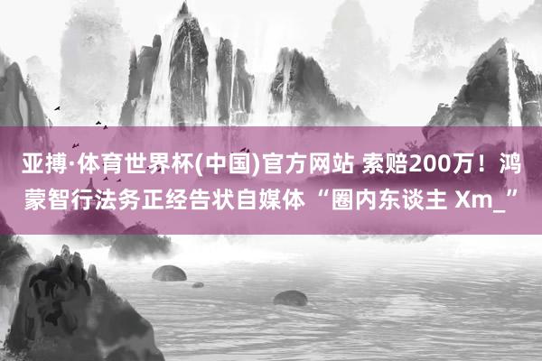亚搏·体育世界杯(中国)官方网站 索赔200万!鸿蒙智行法务正经告状自媒体 “圈内东谈主 Xm_”