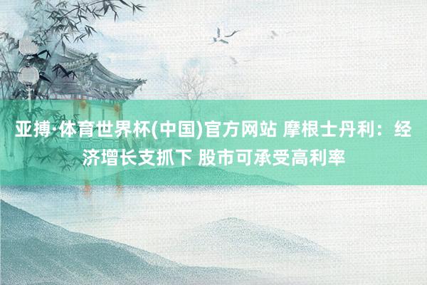 亚搏·体育世界杯(中国)官方网站 摩根士丹利：经济增长支抓下 股市可承受高利率