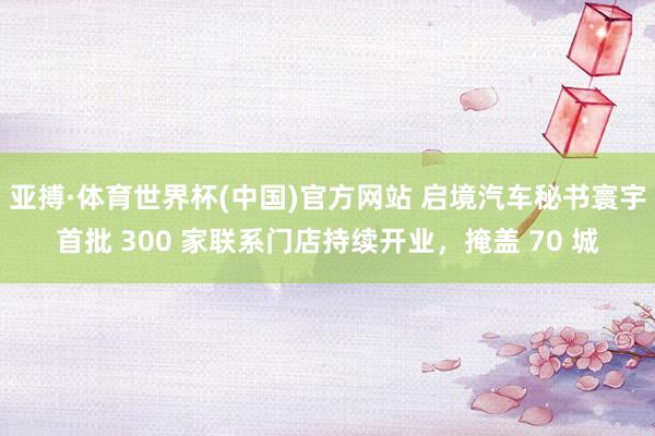 亚搏·体育世界杯(中国)官方网站 启境汽车秘书寰宇首批 300 家联系门店持续开业,掩盖 70 城