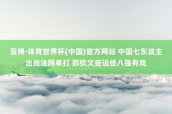 亚搏·体育世界杯(中国)官方网站 中国七东谈主出战法网单打 郑钦文签运佳八强有戏
