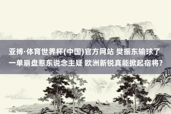 亚搏·体育世界杯(中国)官方网站 樊振东输球了 一单崩盘惹东说念主疑 欧洲新锐真能掀起宿将？