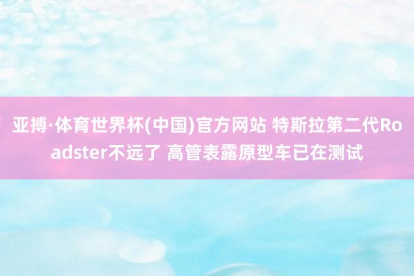 亚搏·体育世界杯(中国)官方网站 特斯拉第二代Roadster不远了 高管表露原型车已在测试