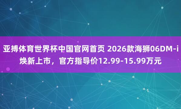 亚搏体育世界杯中国官网首页 2026款海狮06DM-i焕新上市，官方指导价12.99-15.99万元