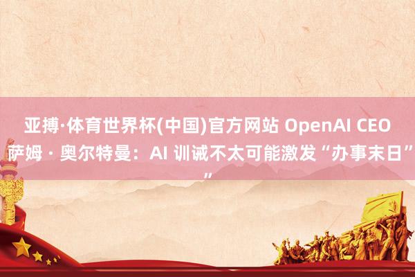 亚搏·体育世界杯(中国)官方网站 OpenAI CEO 萨姆 · 奥尔特曼：AI 训诫不太可能激发“办事末日”