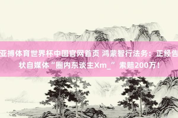 亚搏体育世界杯中国官网首页 鸿蒙智行法务：正经告状自媒体“圈内东谈主Xm_” 索赔200万！