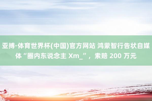 亚搏·体育世界杯(中国)官方网站 鸿蒙智行告状自媒体“圈内东说念主 Xm_”,索赔 200 万元