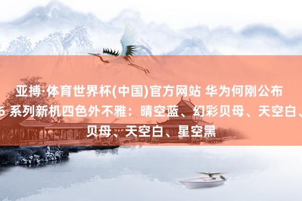 亚搏·体育世界杯(中国)官方网站 华为何刚公布 nova 16 系列新机四色外不雅:晴空蓝、幻彩贝母、天空白、星空黑