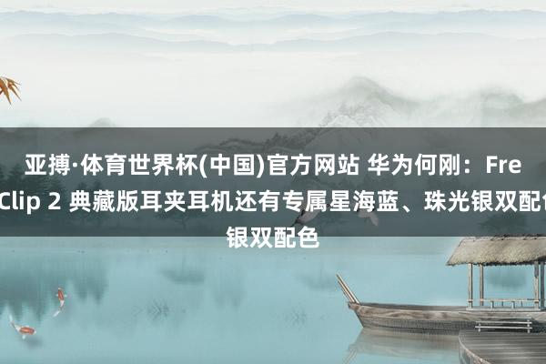 亚搏·体育世界杯(中国)官方网站 华为何刚：FreeClip 2 典藏版耳夹耳机还有专属星海蓝、珠光银双配色