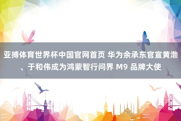 亚搏体育世界杯中国官网首页 华为余承东官宣黄渤、于和伟成为鸿蒙智行问界 M9 品牌大使