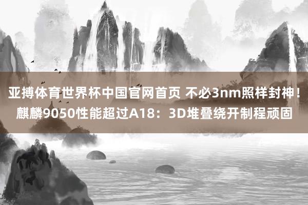 亚搏体育世界杯中国官网首页 不必3nm照样封神！麒麟9050性能超过A18：3D堆叠绕开制程顽固