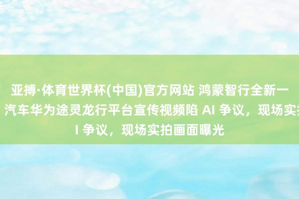 亚搏·体育世界杯(中国)官方网站 鸿蒙智行全新一代问界 M9 汽车华为途灵龙行平台宣传视频陷 AI 争议，现场实拍画面曝光