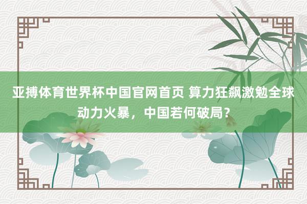 亚搏体育世界杯中国官网首页 算力狂飙激勉全球动力火暴,中国若何破局?