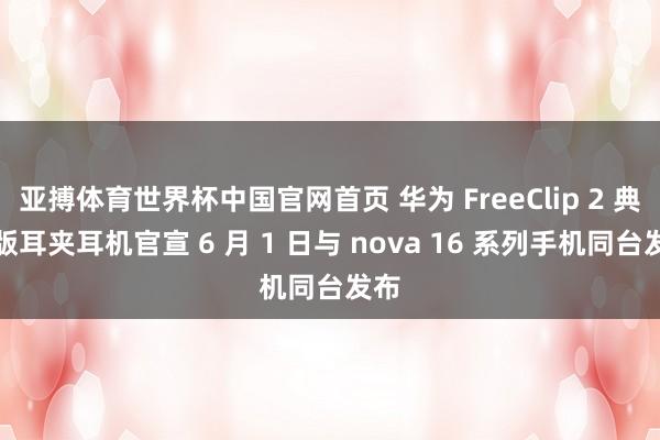 亚搏体育世界杯中国官网首页 华为 FreeClip 2 典藏版耳夹耳机官宣 6 月 1 日与 nova 16 系列手机同台发布