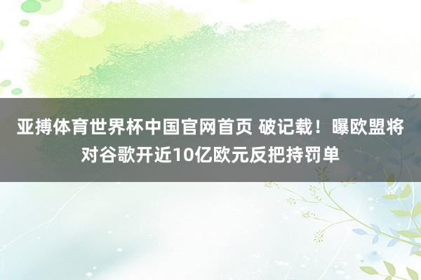 亚搏体育世界杯中国官网首页 破记载！曝欧盟将对谷歌开近10亿欧元反把持罚单