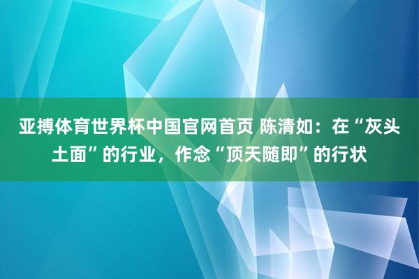 亚搏体育世界杯中国官网首页 陈清如:在“灰头土面”的行业,作念“顶天随即”的行状