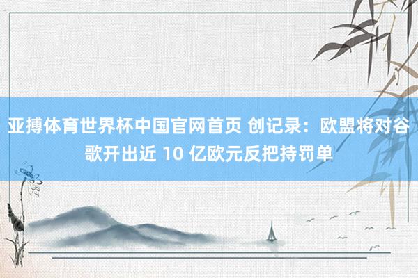 亚搏体育世界杯中国官网首页 创记录：欧盟将对谷歌开出近 10 亿欧元反把持罚单