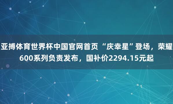 亚搏体育世界杯中国官网首页 “庆幸星”登场,荣耀600系列负责发布,国补价2294.15元起