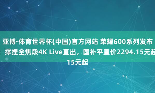 亚搏·体育世界杯(中国)官方网站 荣耀600系列发布：撑捏全焦段4K Live直出，国补平直价2294.15元起