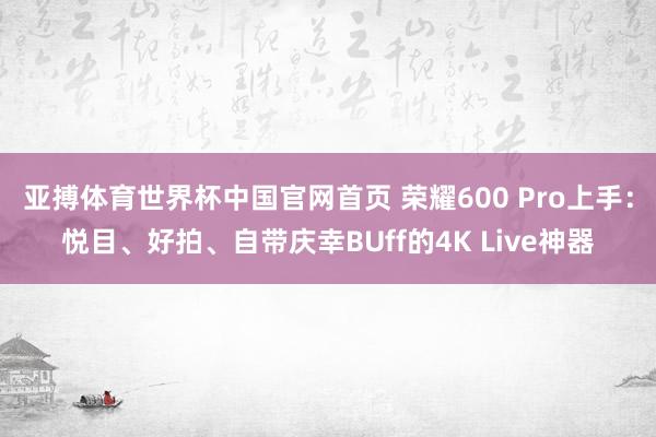亚搏体育世界杯中国官网首页 荣耀600 Pro上手：悦目、好拍、自带庆幸BUff的4K Live神器