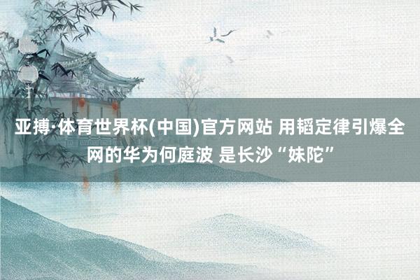 亚搏·体育世界杯(中国)官方网站 用韬定律引爆全网的华为何庭波 是长沙“妹陀”