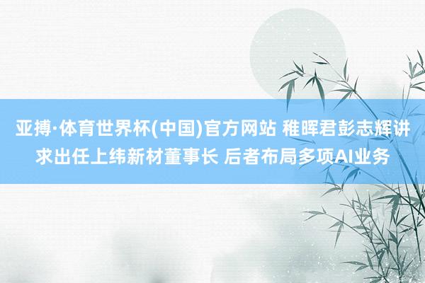 亚搏·体育世界杯(中国)官方网站 稚晖君彭志辉讲求出任上纬新材董事长 后者布局多项AI业务