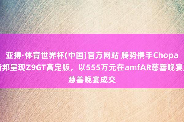 亚搏·体育世界杯(中国)官方网站 腾势携手Chopard萧邦呈现Z9GT高定版，以555万元在amfAR慈善晚宴成交
