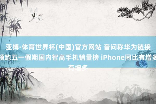 亚搏·体育世界杯(中国)官方网站 音问称华为链接领跑五一假期国内智高手机销量榜 iPhone同比有增多