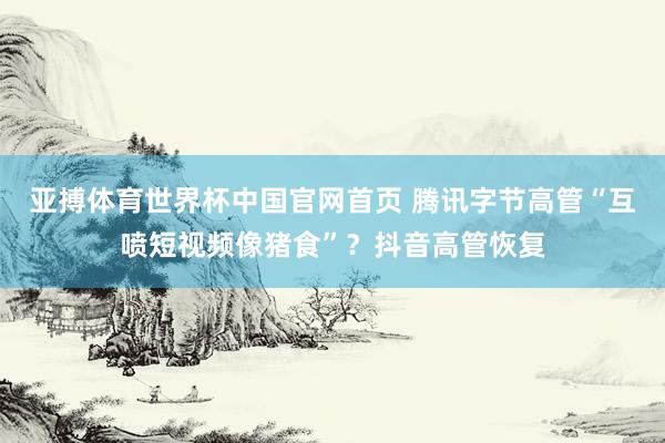 亚搏体育世界杯中国官网首页 腾讯字节高管“互喷短视频像猪食”？抖音高管恢复