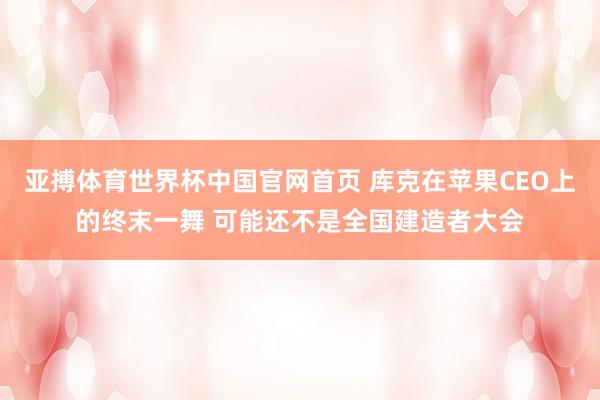 亚搏体育世界杯中国官网首页 库克在苹果CEO上的终末一舞 可能还不是全国建造者大会