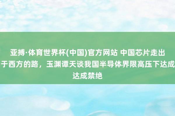 亚搏·体育世界杯(中国)官方网站 中国芯片走出不同于西方的路，玉渊谭天谈我国半导体界限高压下达成禁绝