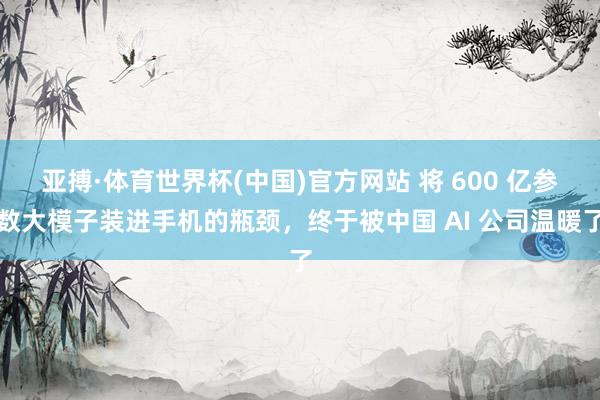 亚搏·体育世界杯(中国)官方网站 将 600 亿参数大模子装进手机的瓶颈，终于被中国 AI 公司温暖了