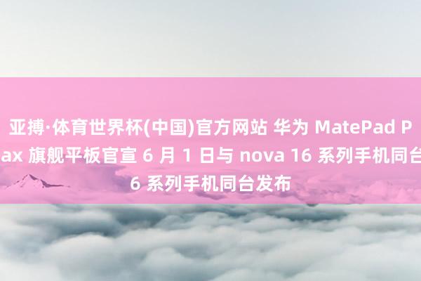 亚搏·体育世界杯(中国)官方网站 华为 MatePad Pro Max 旗舰平板官宣 6 月 1 日与 nova 16 系列手机同台发布