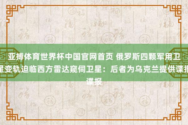 亚搏体育世界杯中国官网首页 俄罗斯四颗军用卫星变轨迫临西方雷达窥伺卫星：后者为乌克兰提供谍报