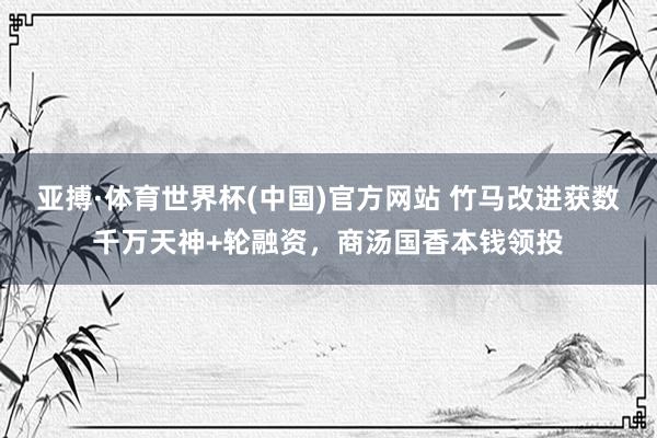 亚搏·体育世界杯(中国)官方网站 竹马改进获数千万天神+轮融资，商汤国香本钱领投