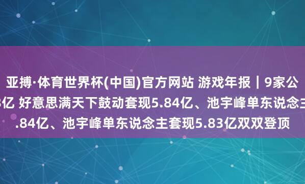 亚搏·体育世界杯(中国)官方网站 游戏年报｜9家公司鼓动整个减握17.38亿 好意思满天下鼓动套现5.84亿、池宇峰单东说念主套现5.83亿双双登顶