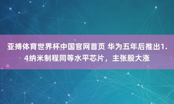 亚搏体育世界杯中国官网首页 华为五年后推出1.4纳米制程同等水平芯片，主张股大涨