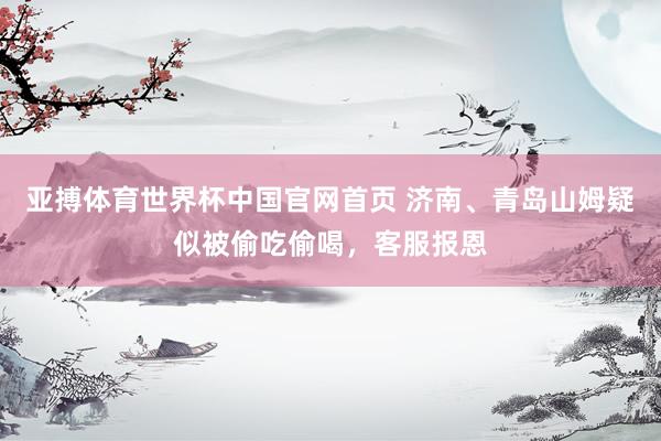 亚搏体育世界杯中国官网首页 济南、青岛山姆疑似被偷吃偷喝，客服报恩