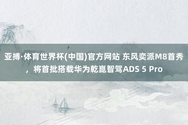 亚搏·体育世界杯(中国)官方网站 东风奕派M8首秀，将首批搭载华为乾崑智驾ADS 5 Pro