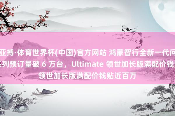 亚搏·体育世界杯(中国)官方网站 鸿蒙智行全新一代问界 M9 系列预订量破 6 万台，Ultimate 领世加长版满配价钱贴近百万