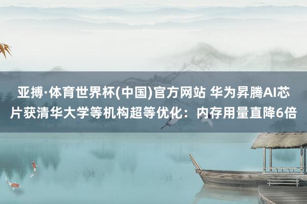亚搏·体育世界杯(中国)官方网站 华为昇腾AI芯片获清华大学等机构超等优化：内存用量直降6倍