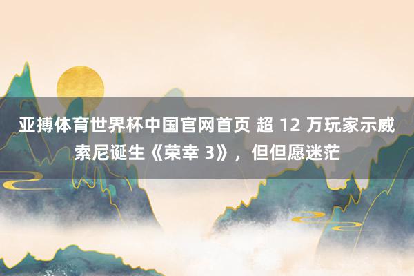 亚搏体育世界杯中国官网首页 超 12 万玩家示威索尼诞生《荣幸 3》，但但愿迷茫