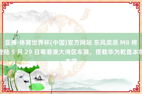 亚搏·体育世界杯(中国)官方网站 东风奕派 M8 将登陆 5 月 29 日粤港澳大湾区车展,搭载华为乾崑本领
