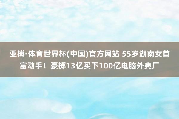 亚搏·体育世界杯(中国)官方网站 55岁湖南女首富动手！豪掷13亿买下100亿电脑外壳厂