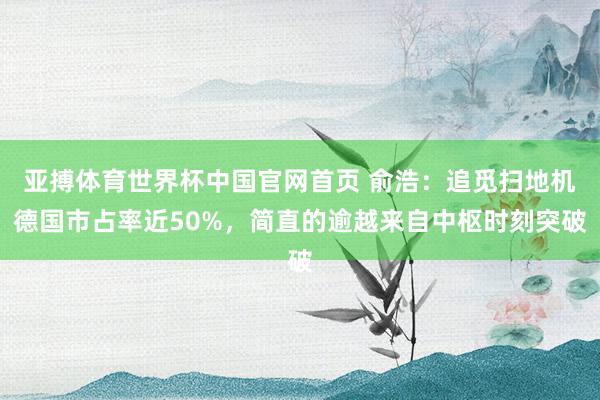 亚搏体育世界杯中国官网首页 俞浩：追觅扫地机德国市占率近50%，简直的逾越来自中枢时刻突破